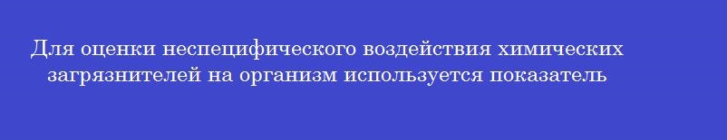 Для оценки неспецифического воздействия химических загрязнителей на организм используется показатель