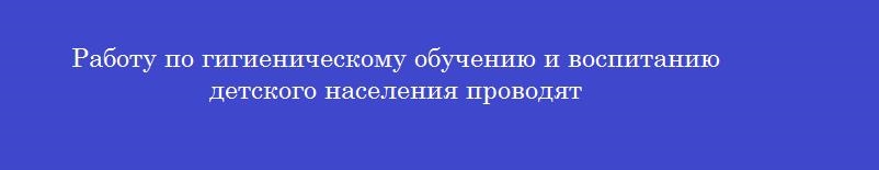 Работу по гигиеническому обучению и воспитанию детского населения проводят