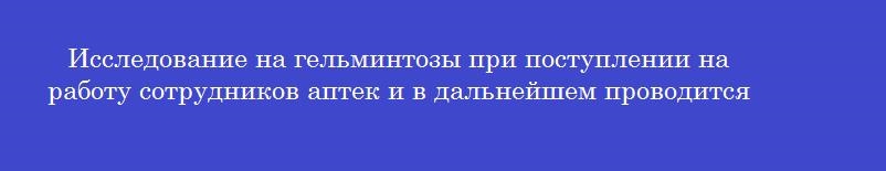 Исследование на гельминтозы при поступлении на работу сотрудников аптек и в дальнейшем проводится