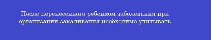 После перенесенного ребенком заболевания при организации закаливания необходимо учитывать