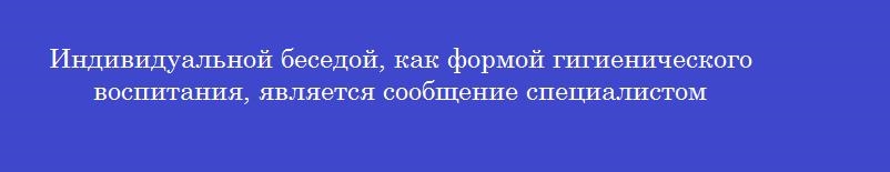 Индивидуальной беседой, как формой гигиенического воспитания, является сообщение специалистом