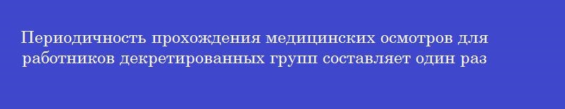 Периодичность прохождения медицинских осмотров для работников декретированных групп составляет один раз в