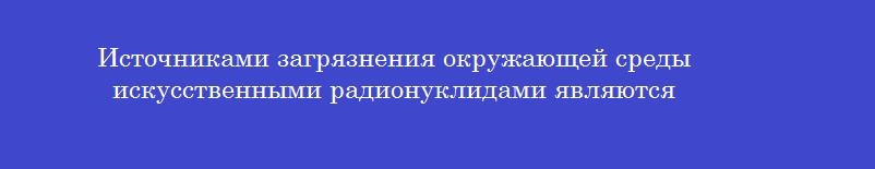 Источниками загрязнения окружающей среды искусственными радионуклидами являются Источниками загрязнения окружающей среды искусственными радионуклидами являются