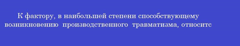 К фактору, в наибольшей степени способствующему возникновению производственного травматизма, относится