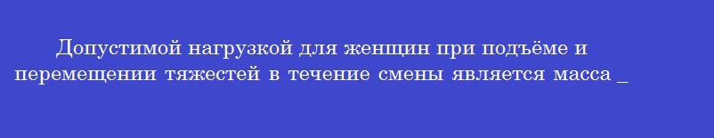 Допустимой нагрузкой для женщин при подъёме и перемещении тяжестей в течение смены является масса ______ килограммов