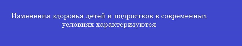 Изменения здоровья детей и подростков в современных условиях характеризуются