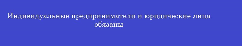 Индивидуальные предприниматели и юридические лица обязаны Индивидуальные предприниматели и юридические лица обязаны
