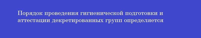 Порядок проведения гигиенической подготовки и аттестации декретированных групп определяется