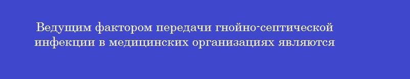 Ведущим фактором передачи гнойно-септической инфекции в медицинских организациях являются