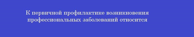 К первичной профилактике возникновения профессиональных заболеваний относится