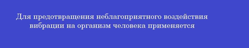 Для предотвращения неблагоприятного воздействия вибрации на организм человека применяется Для предотвращения неблагоприятного воздействия вибрации на организм человека применяется