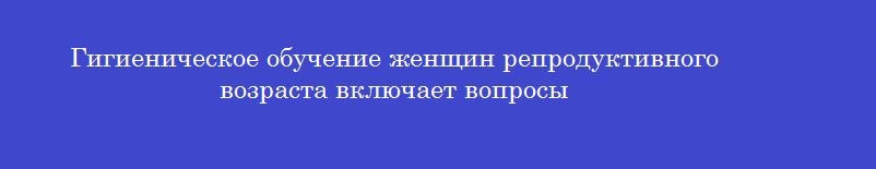 Гигиеническое обучение женщин репродуктивного возраста включает вопросы