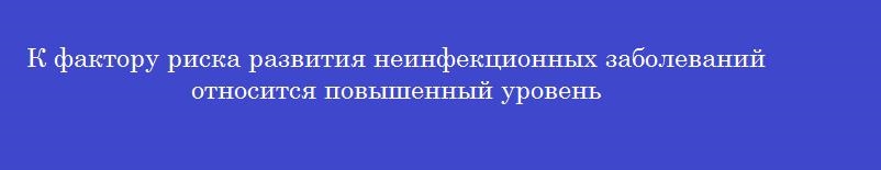 К фактору риска развития неинфекционных заболеваний относится повышенный уровень