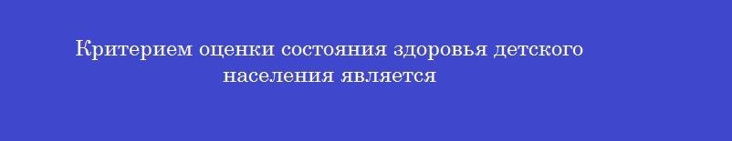 Критерием оценки состояния здоровья детского населения является