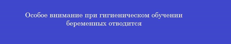 Особое внимание при гигиеническом обучении беременных отводится