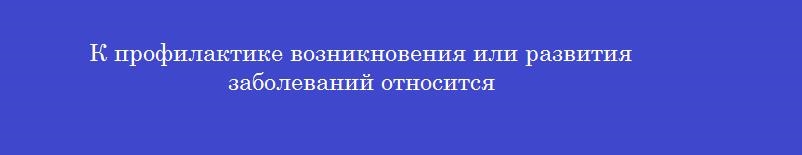 К профилактике возникновения или развития заболеваний относится К профилактике возникновения или развития заболеваний относится