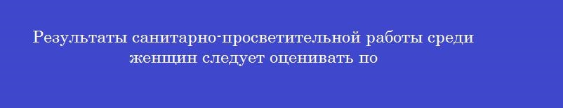 Результаты санитарно-просветительной работы среди женщин следует оценивать по Результаты санитарно-просветительной работы среди женщин следует оценивать по