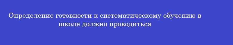 Определение готовности к систематическому обучению в школе должно проводиться Определение готовности к систематическому обучению в школе должно проводиться