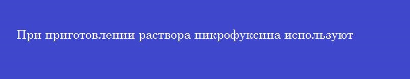 При приготовлении раствора пикрофуксина используют