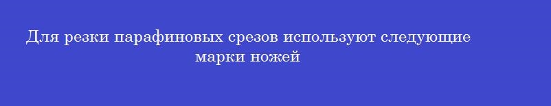 Для резки парафиновых срезов используют следующие марки ножей