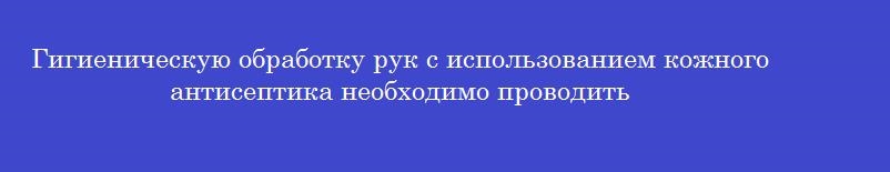 Гигиеническую обработку рук с использованием кожного антисептика необходимо проводить
