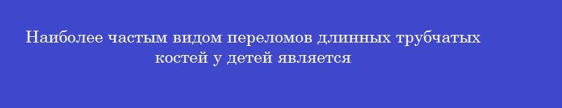 Наиболее частым видом переломов длинных трубчатых костей у детей является