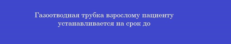 Газоотводная трубка взрослому пациенту устанавливается на срок до