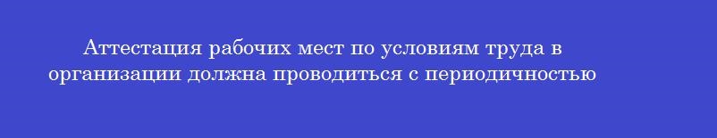 Аттестация рабочих мест по условиям труда в организации должна проводиться с периодичностью