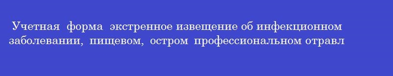 Учетная  форма  экстренное извещение об инфекционном заболевании, пищевом, остром профессиональном отравлении, необычной реакции на прививку