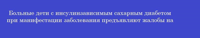 Больные дети с инсулинзависимым сахарным диабетом при манифестации заболевания предъявляют жалобы на