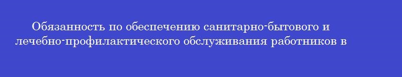 Обязанность по обеспечению санитарно-бытового и лечебно-профилактического обслуживания работников в соответствии с требованиями охраны труда возлагается на