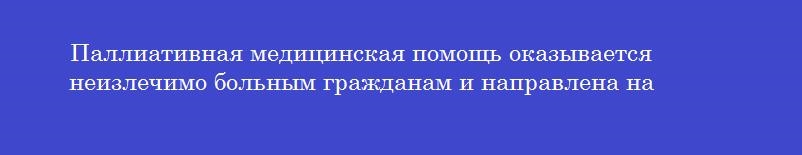 Паллиативная медицинская помощь оказывается неизлечимо больным гражданам и направлена на