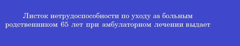 Листок нетрудоспособности по уходу за больным родственником 65 лет при амбулаторном лечении выдается на