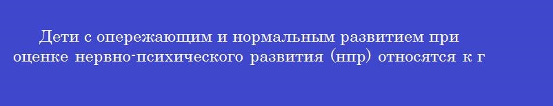 Дети с опережающим и нормальным развитием при оценке нервно-психического развития (нпр) относятся к группе