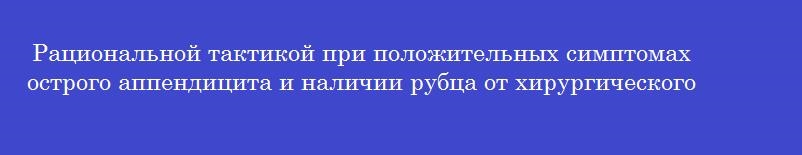 Рациональной тактикой при положительных симптомах острого аппендицита и наличии рубца от хирургического вмешательства в правой подвздошной области является