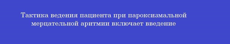 Тактика ведения пациента при пароксизмальной мерцательной аритмии включает введение