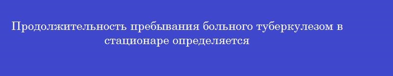 Продолжительность пребывания больного туберкулезом в стационаре определяется
