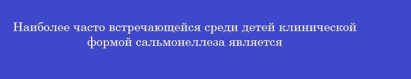 Наиболее часто встречающейся среди детей клинической формой сальмонеллеза является