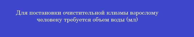 Для постановки очистительной клизмы взрослому человеку требуется объем воды (мл)