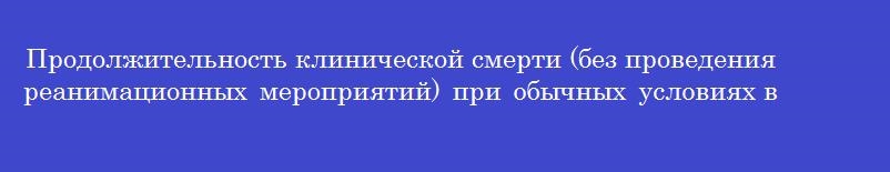 Продолжительность клинической смерти (без проведения реанимационных мероприятий) при обычных условиях внешней среды составляет в минутах