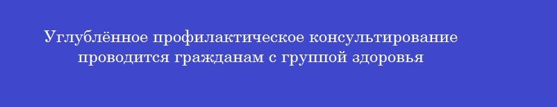 Углублённое профилактическое консультирование проводится гражданам с группой здоровья