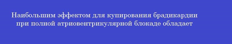 Наибольшим эффектом для купирования брадикардии при полной атриовентрикулярной блокаде обладает