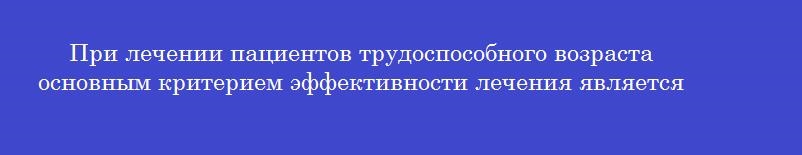 При лечении пациентов трудоспособного возраста основным критерием эффективности лечения является
