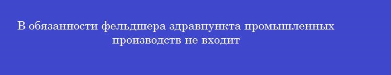 В обязанности фельдшера здравпункта промышленных производств не входит