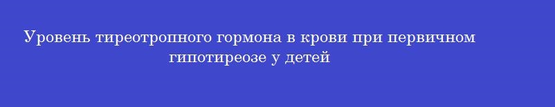 Уровень тиреотропного гормона в крови при первичном гипотиреозе у детей