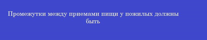 Промежутки между приемами пищи у пожилых должны быть