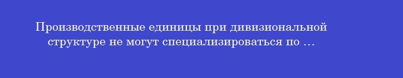 Производственные единицы при дивизиональной структуре не могут специализироваться по …