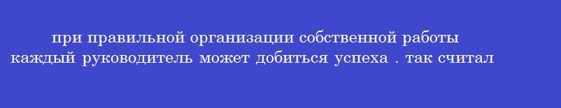 при правильной организации собственной работы каждый руководитель может добиться успеха . так считал:
