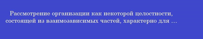 Рассмотрение организации как некоторой целостности, состоящей из взаимозависимых частей, характерно для … подхода.