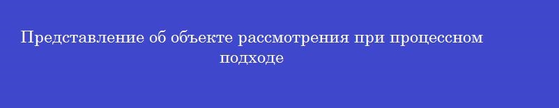 Представление об объекте рассмотрения при процессном подходе